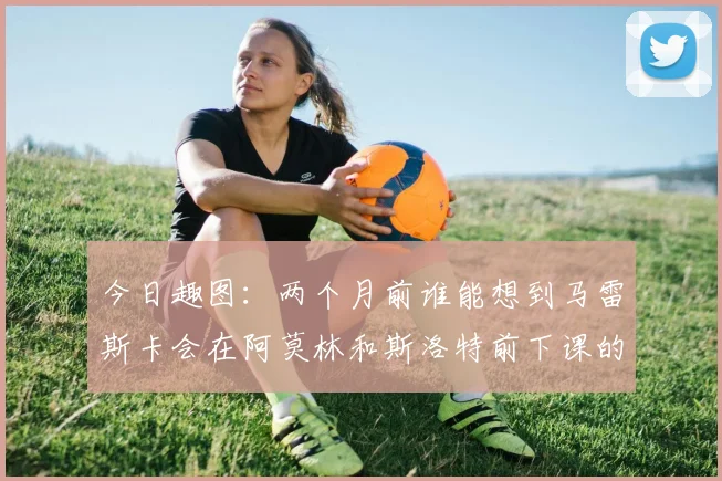 今日趣图：两个月前谁能想到马雷斯卡会在阿莫林和斯洛特前下课的戏剧性转折