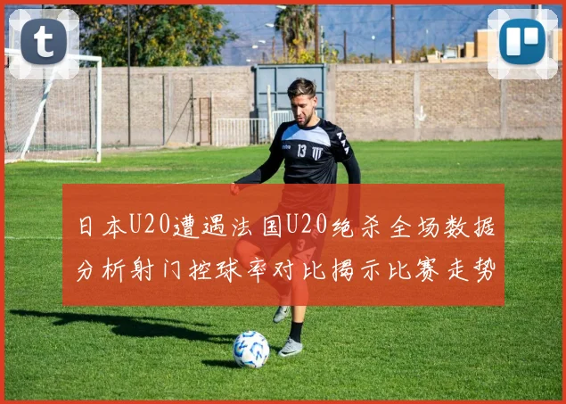 日本U20遭遇法国U20绝杀全场数据分析射门控球率对比揭示比赛走势