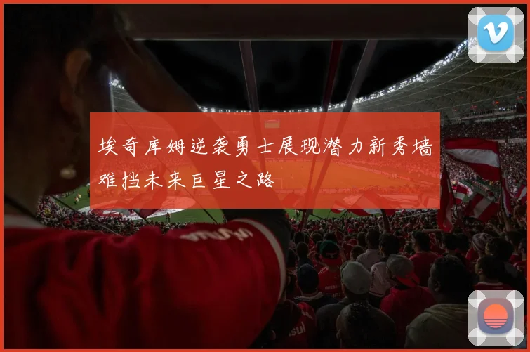 埃奇库姆逆袭勇士展现潜力新秀墙难挡未来巨星之路