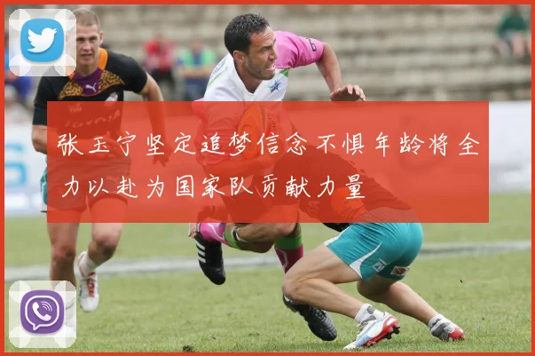 张玉宁坚定追梦信念不惧年龄将全力以赴为国家队贡献力量