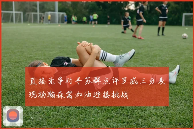 直接竞争对手苏群点评罗威三分表现杨瀚森需加油迎接挑战
