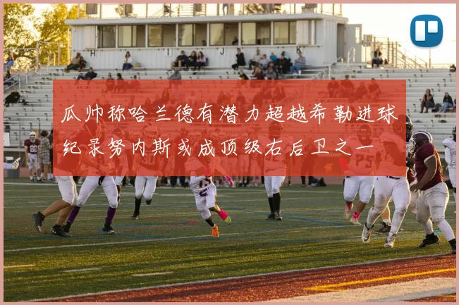 瓜帅称哈兰德有潜力超越希勒进球纪录努内斯或成顶级右后卫之一