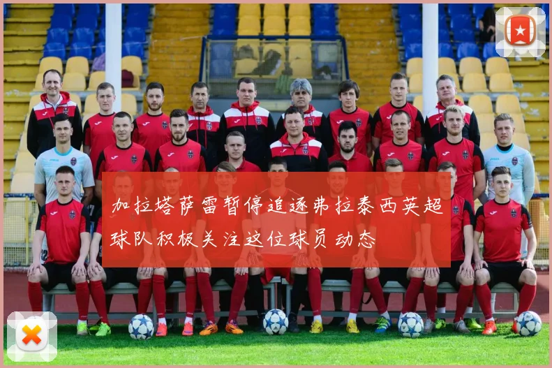 加拉塔萨雷暂停追逐弗拉泰西英超球队积极关注这位球员动态