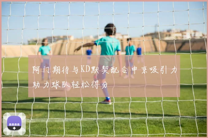 阿门期待与KD默契配合申京吸引力助力球队轻松得分