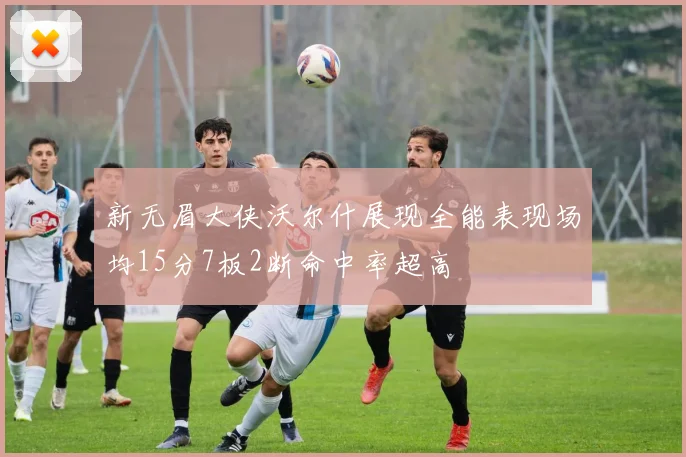 新无眉大侠沃尔什展现全能表现场均15分7板2断命中率超高