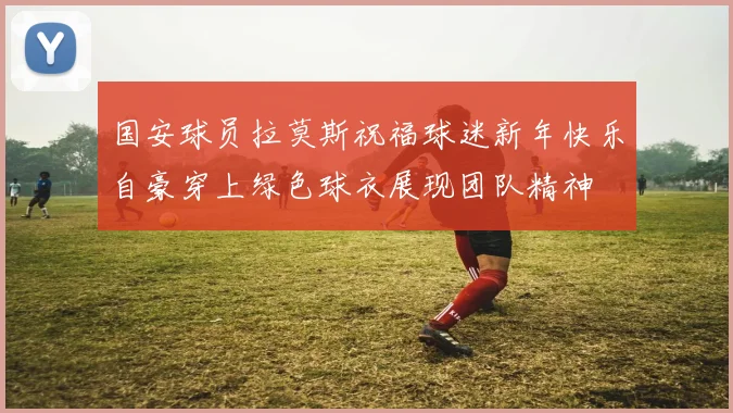 国安球员拉莫斯祝福球迷新年快乐自豪穿上绿色球衣展现团队精神
