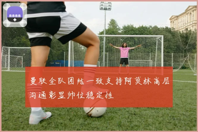 曼联全队团结一致支持阿莫林高层沟通彰显帅位稳定性