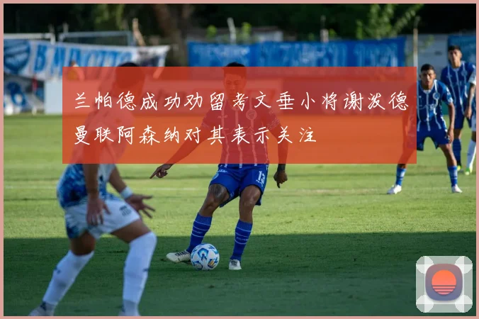 兰帕德成功劝留考文垂小将谢泼德曼联阿森纳对其表示关注