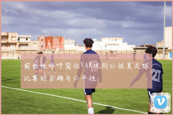 前教练呼吁简化VAR规则以恢复足球比赛的乐趣与公平性