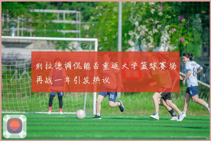 利拉德调侃能否重返大学篮球赛场再战一年引发热议