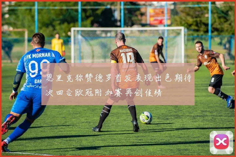 恩里克称赞德罗首发表现出色期待次回合欧冠附加赛再创佳绩