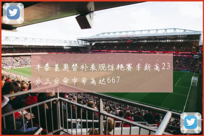 丰泰基奥替补表现惊艳赛季新高23分三分命中率高达667