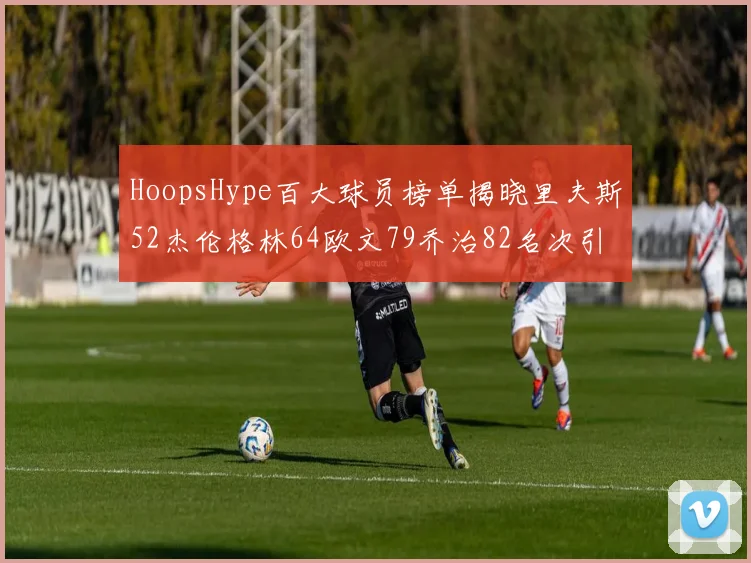 HoopsHype百大球员榜单揭晓里夫斯52杰伦格林64欧文79乔治82名次引关注