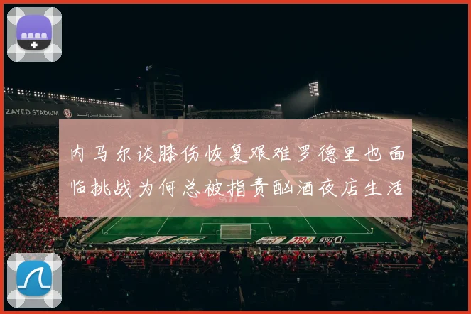 内马尔谈膝伤恢复艰难罗德里也面临挑战为何总被指责酗酒夜店生活