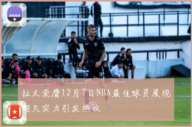 拉文荣膺12月7日NBA最佳球员展现超凡实力引发热议