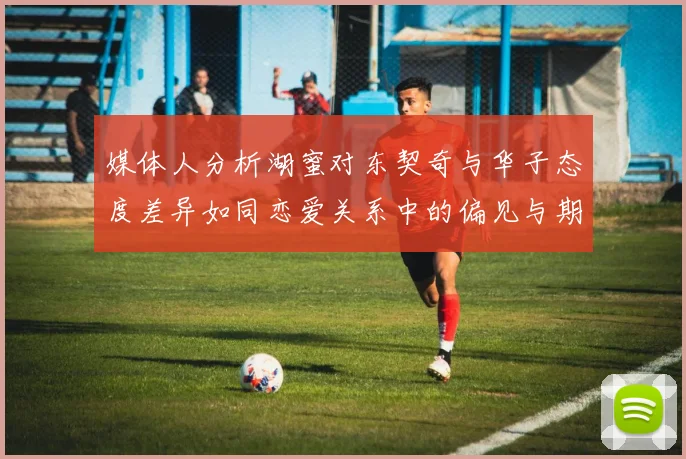 媒体人分析湖蜜对东契奇与华子态度差异如同恋爱关系中的偏见与期待