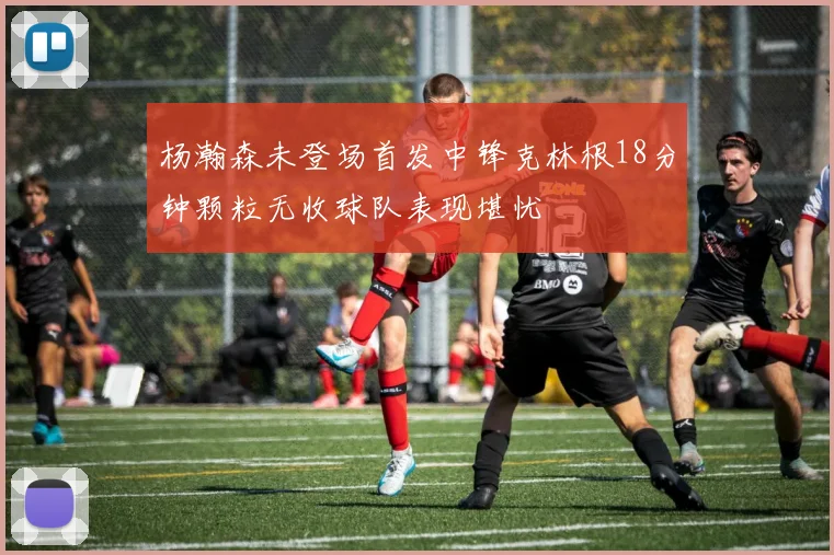杨瀚森未登场首发中锋克林根18分钟颗粒无收球队表现堪忧
