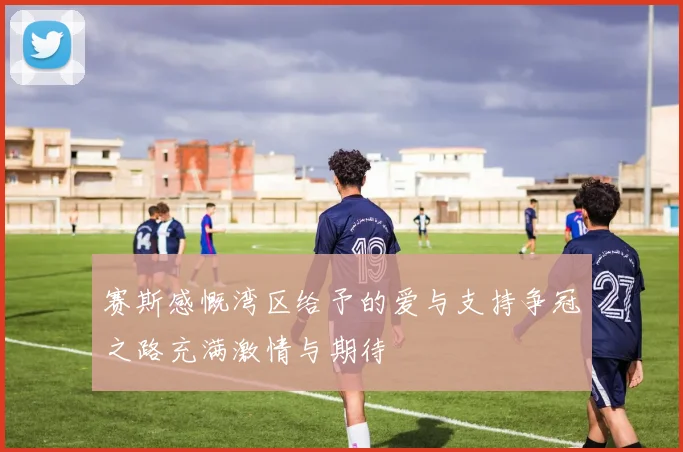 赛斯感慨湾区给予的爱与支持争冠之路充满激情与期待