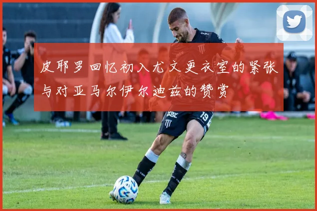 皮耶罗回忆初入尤文更衣室的紧张与对亚马尔伊尔迪兹的赞赏