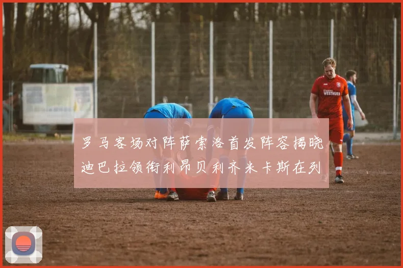 罗马客场对阵萨索洛首发阵容揭晓迪巴拉领衔利昂贝利齐米卡斯在列