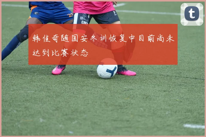 韩佳奇随国安冬训恢复中目前尚未达到比赛状态
