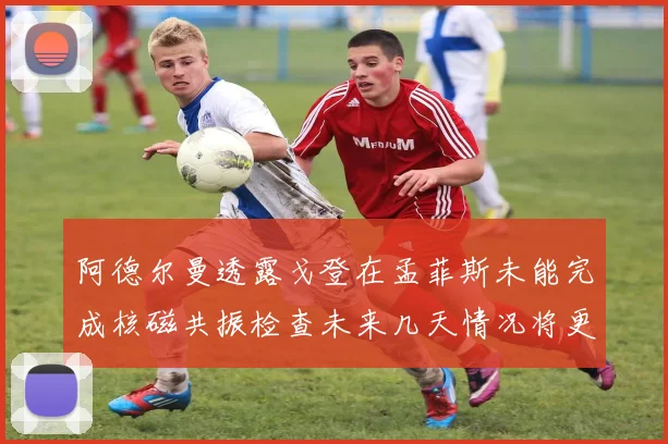 阿德尔曼透露戈登在孟菲斯未能完成核磁共振检查未来几天情况将更清晰