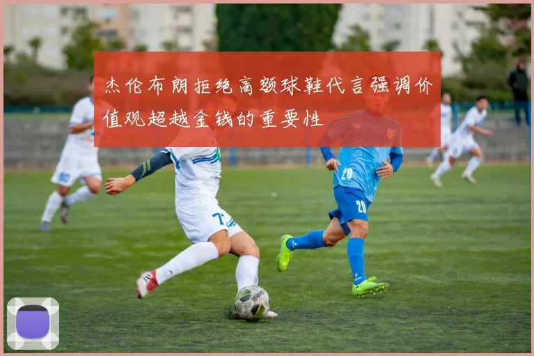 杰伦布朗拒绝高额球鞋代言强调价值观超越金钱的重要性