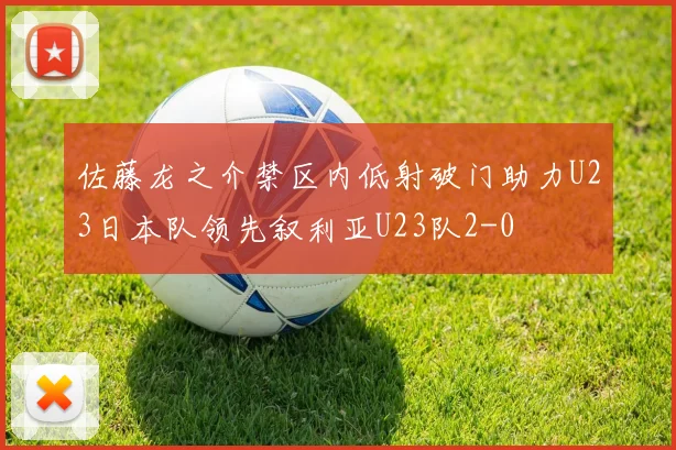 佐藤龙之介禁区内低射破门助力U23日本队领先叙利亚U23队2-0